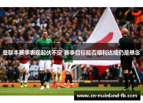 曼联本赛季表现起伏不定 赛季目标能否顺利达成仍是悬念 曼联本赛季表现起伏不定 赛季目标能否顺利达成仍是悬念